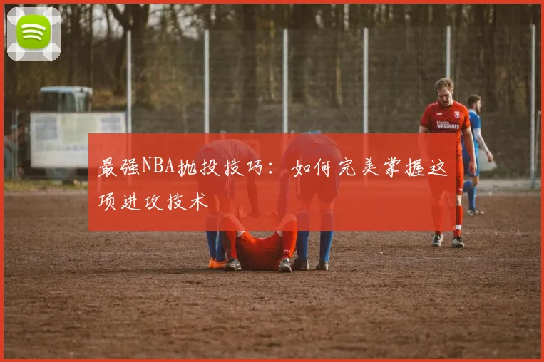 最强NBA抛投技巧：如何完美掌握这项进攻技术