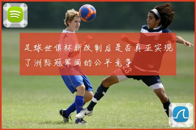 足球世俱杯新改制后是否真正实现了洲际冠军间的公平竞争