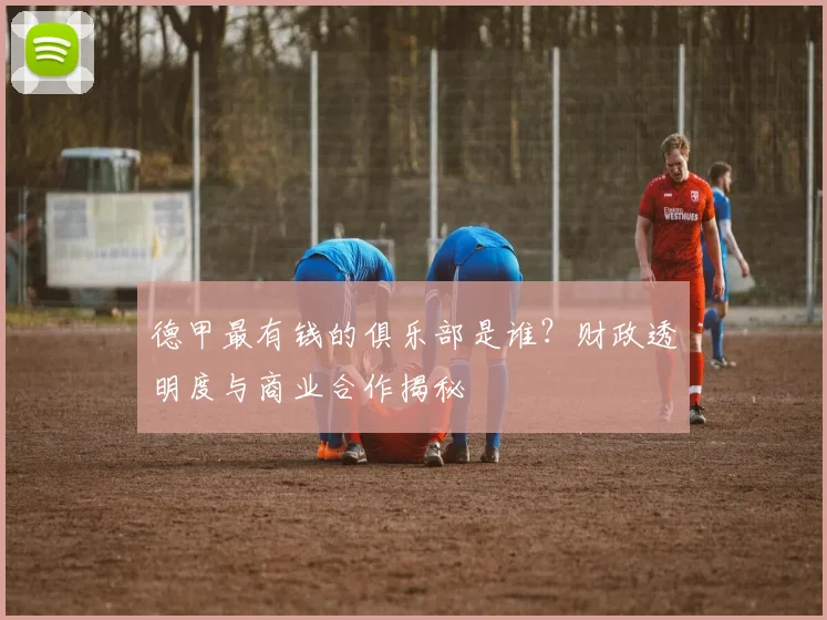 德甲最有钱的俱乐部是谁？财政透明度与商业合作揭秘