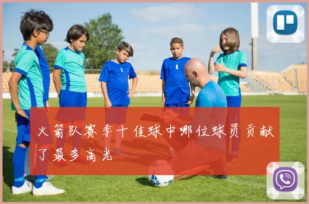 火箭队赛季十佳球中哪位球员贡献了最多高光