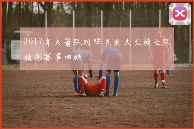 2017年火箭队对阵克利夫兰骑士队精彩赛事回顾