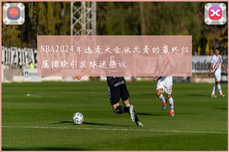 NBA2024年选秀大会状元秀的最终归属揭晓引发球迷热议